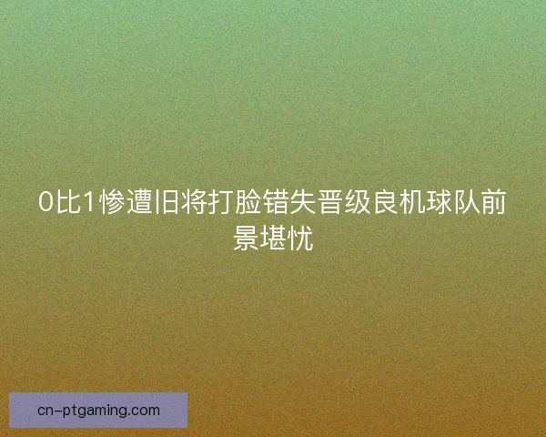 0比1惨遭旧将打脸错失晋级良机球队前景堪忧