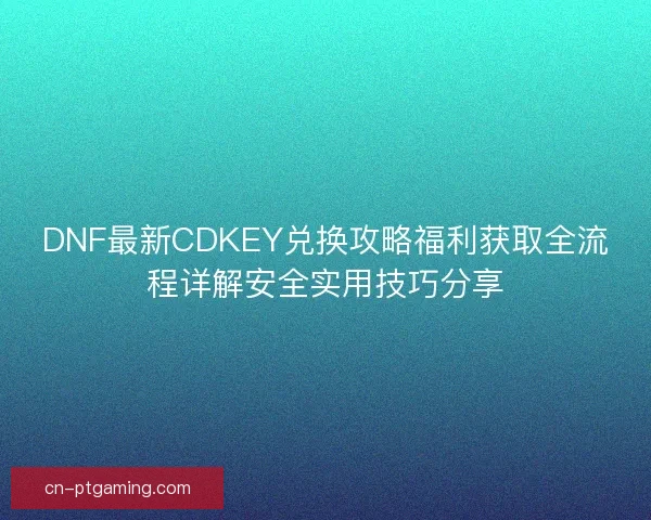 DNF最新CDKEY兑换攻略福利获取全流程详解安全实用技巧分享
