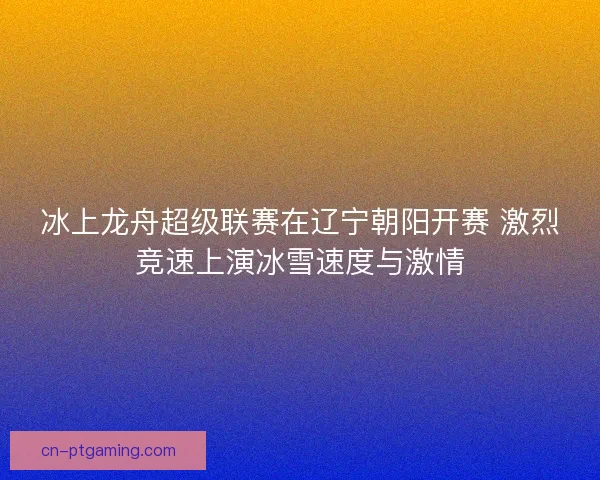 冰上龙舟超级联赛在辽宁朝阳开赛 激烈竞速上演冰雪速度与激情