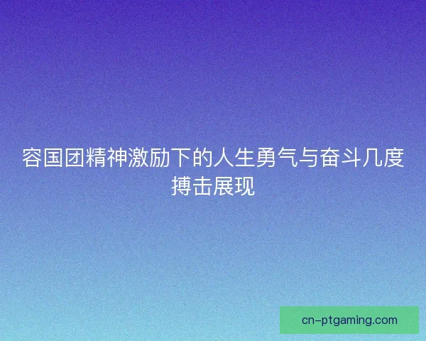 容国团精神激励下的人生勇气与奋斗几度搏击展现