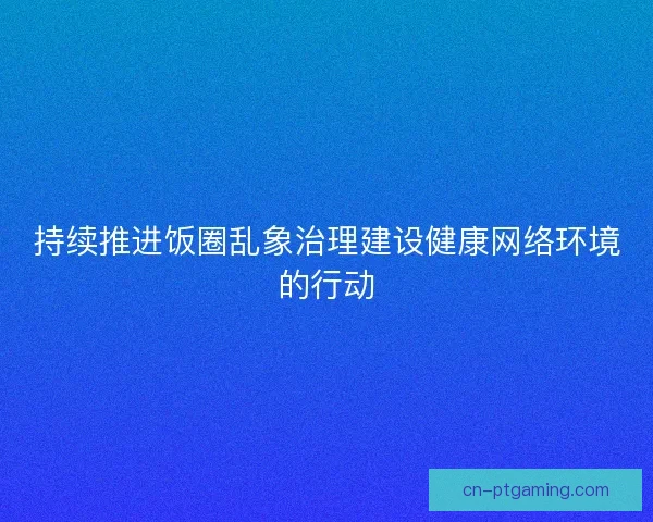 持续推进饭圈乱象治理建设健康网络环境的行动