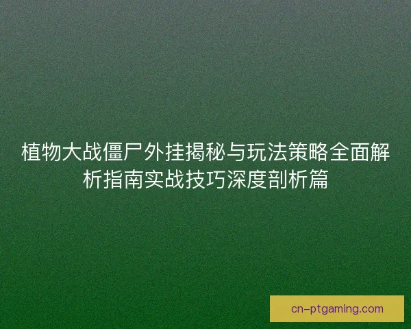 植物大战僵尸外挂揭秘与玩法策略全面解析指南实战技巧深度剖析篇