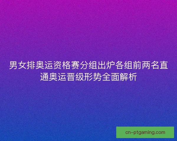 男女排奥运资格赛分组出炉各组前两名直通奥运晋级形势全面解析