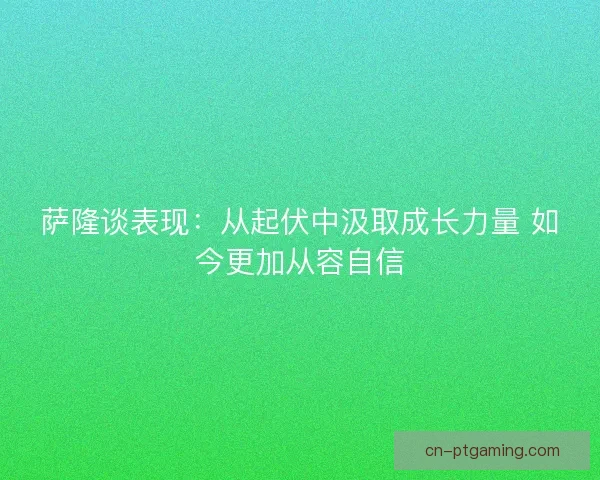 萨隆谈表现：从起伏中汲取成长力量 如今更加从容自信