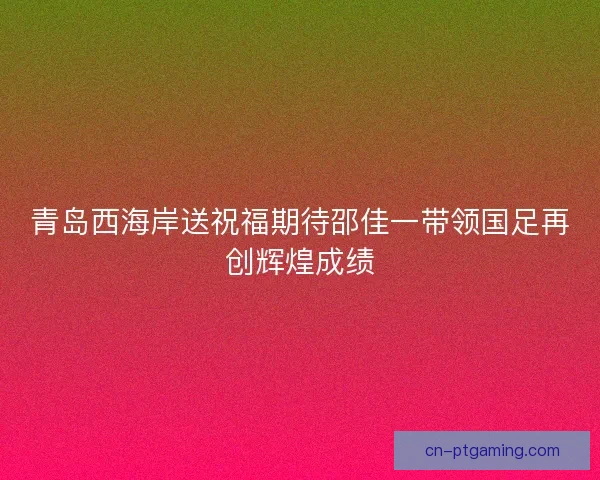 青岛西海岸送祝福期待邵佳一带领国足再创辉煌成绩