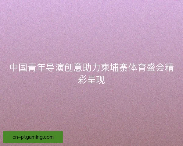 中国青年导演创意助力柬埔寨体育盛会精彩呈现