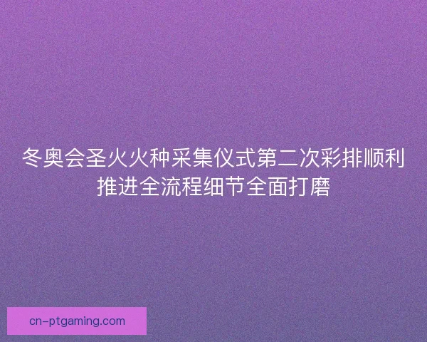 冬奥会圣火火种采集仪式第二次彩排顺利推进全流程细节全面打磨