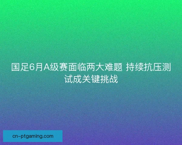 国足6月A级赛面临两大难题 持续抗压测试成关键挑战