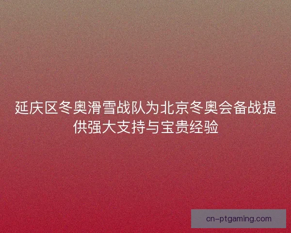 延庆区冬奥滑雪战队为北京冬奥会备战提供强大支持与宝贵经验