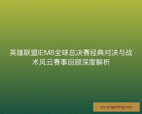 英雄联盟IEM8全球总决赛经典对决与战术风云赛事回顾深度解析