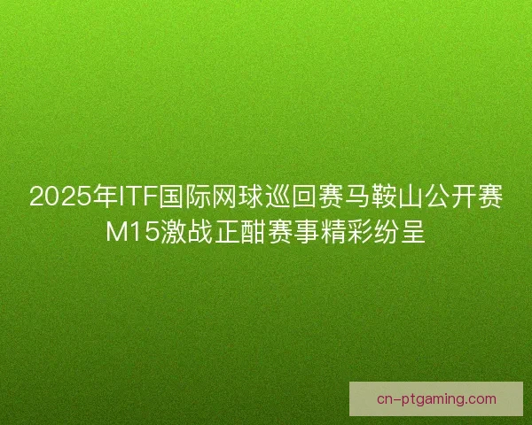 2025年ITF国际网球巡回赛马鞍山公开赛M15激战正酣赛事精彩纷呈