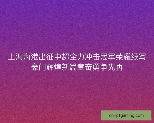 上海海港出征中超全力冲击冠军荣耀续写豪门辉煌新篇章奋勇争先再