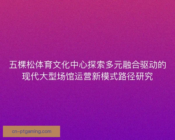 五棵松体育文化中心探索多元融合驱动的现代大型场馆运营新模式路径研究