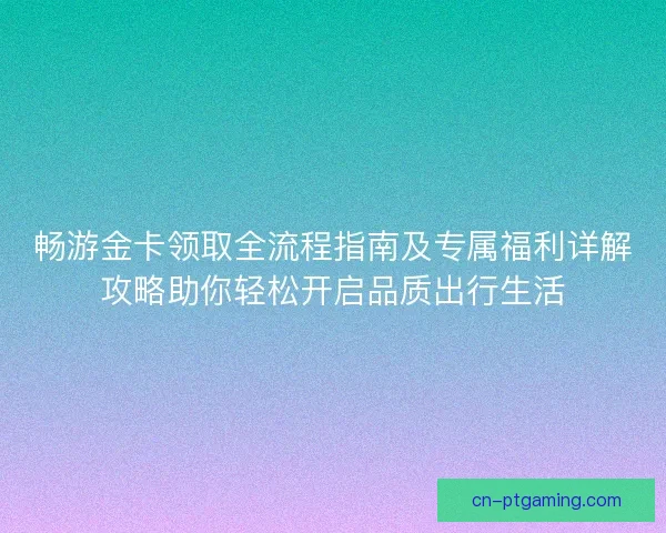 畅游金卡领取全流程指南及专属福利详解攻略助你轻松开启品质出行生活