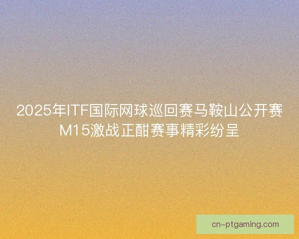 2025年ITF国际网球巡回赛马鞍山公开赛M15激战正酣赛事精彩纷呈