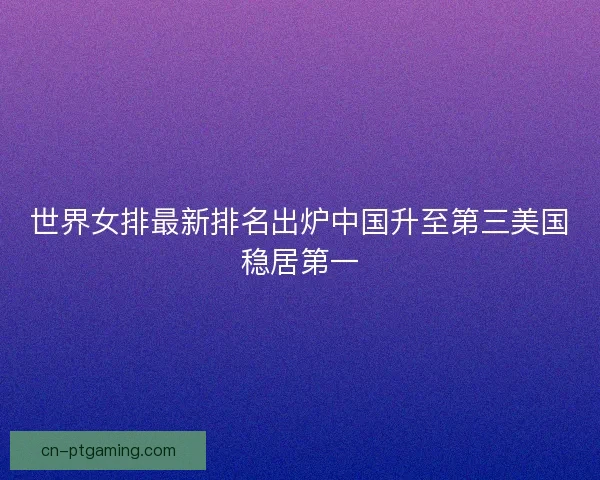 世界女排最新排名出炉中国升至第三美国稳居第一