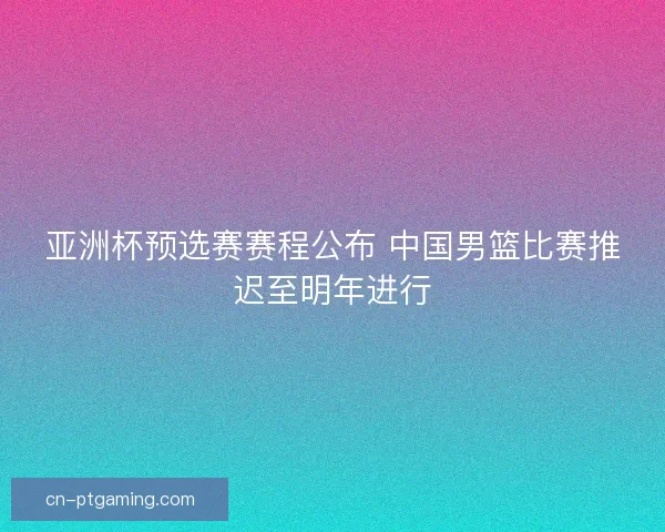 亚洲杯预选赛赛程公布 中国男篮比赛推迟至明年进行