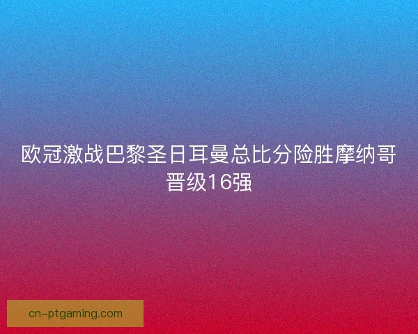 欧冠激战巴黎圣日耳曼总比分险胜摩纳哥晋级16强