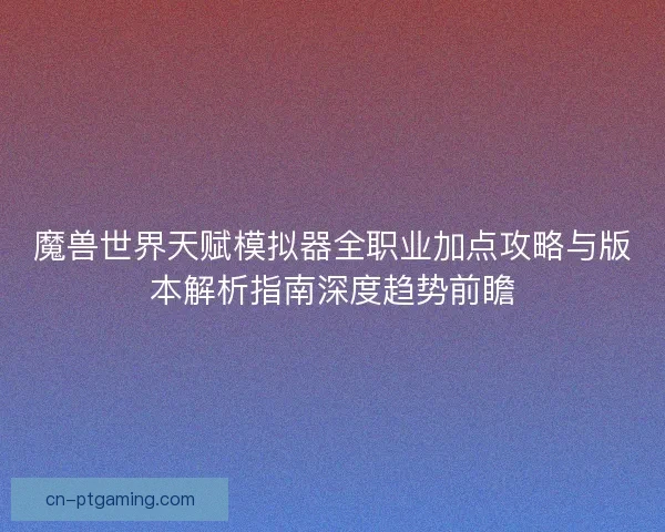 魔兽世界天赋模拟器全职业加点攻略与版本解析指南深度趋势前瞻