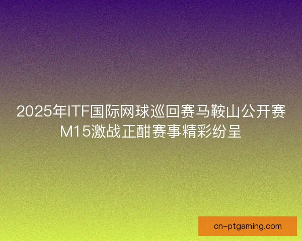 2025年ITF国际网球巡回赛马鞍山公开赛M15激战正酣赛事精彩纷呈 2025年ITF国际网球巡回赛马鞍山公开赛M15激战正酣赛事精彩纷呈