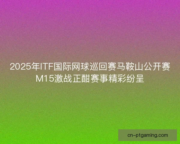 2025年ITF国际网球巡回赛马鞍山公开赛M15激战正酣赛事精彩纷呈