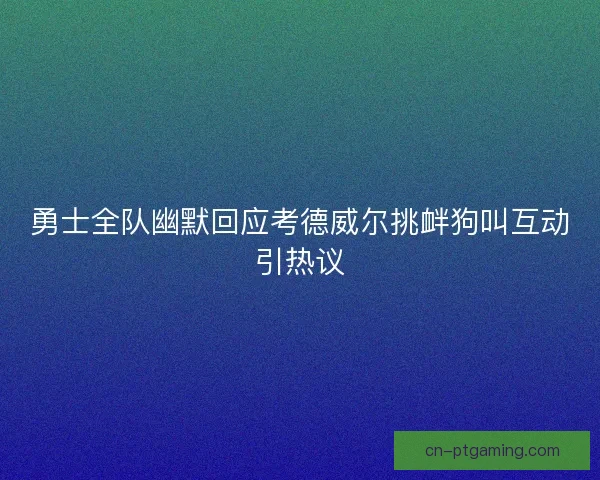 勇士全队幽默回应考德威尔挑衅狗叫互动引热议 勇士全队幽默回应考德威尔挑衅狗叫互动引热议