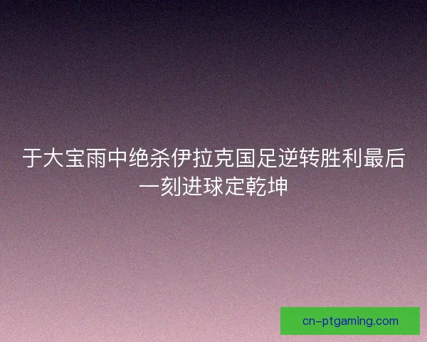 于大宝雨中绝杀伊拉克国足逆转胜利最后一刻进球定乾坤 于大宝雨中绝杀伊拉克国足逆转胜利最后一刻进球定乾坤