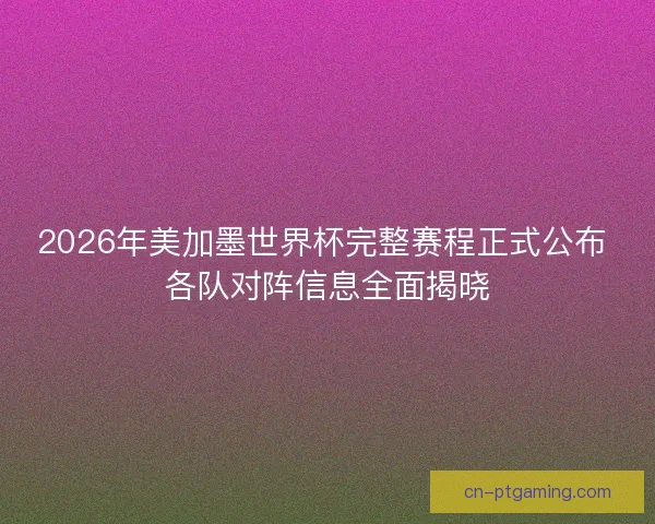 2026年美加墨世界杯完整赛程正式公布 各队对阵信息全面揭晓