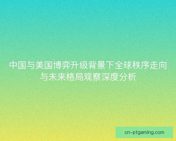 中国与美国博弈升级背景下全球秩序走向与未来格局观察深度分析 中国与美国博弈升级背景下全球秩序走向与未来格局观察深度分析