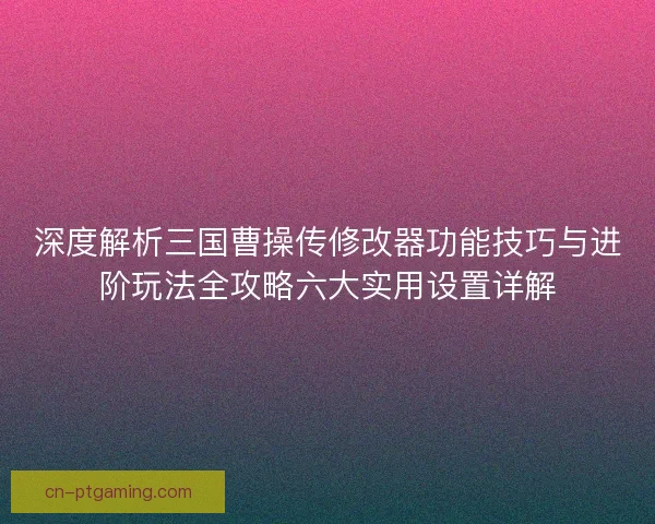 深度解析三国曹操传修改器功能技巧与进阶玩法全攻略六大实用设置详解