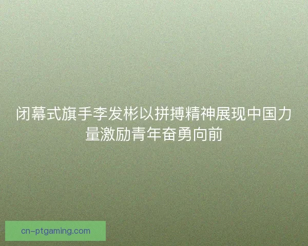 闭幕式旗手李发彬以拼搏精神展现中国力量激励青年奋勇向前