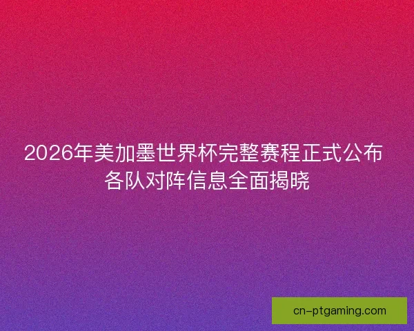 2026年美加墨世界杯完整赛程正式公布 各队对阵信息全面揭晓