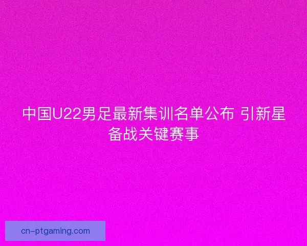 中国U22男足最新集训名单公布 引新星备战关键赛事