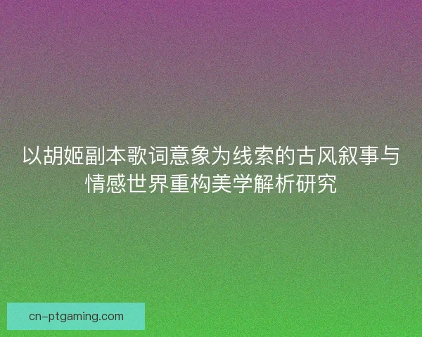 以胡姬副本歌词意象为线索的古风叙事与情感世界重构美学解析研究