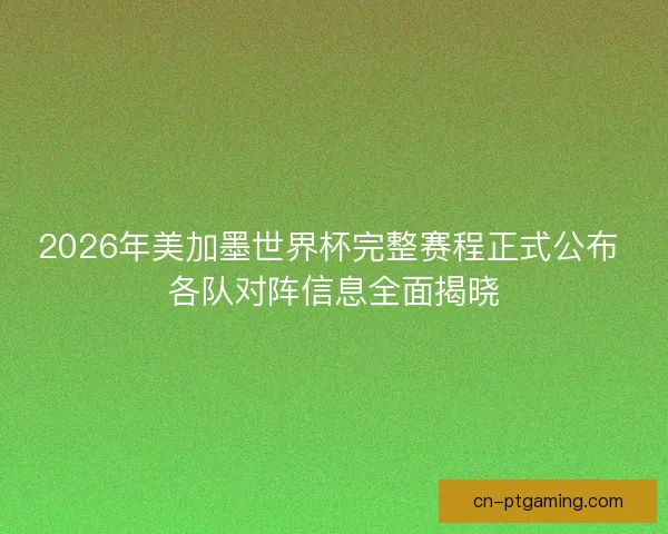 2026年美加墨世界杯完整赛程正式公布 各队对阵信息全面揭晓