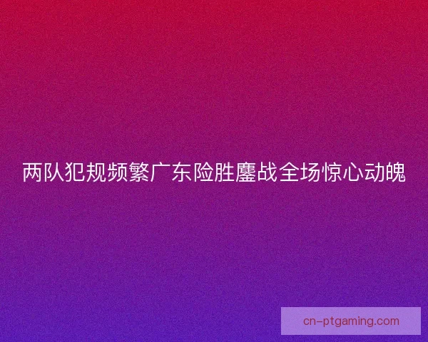 两队犯规频繁广东险胜鏖战全场惊心动魄
