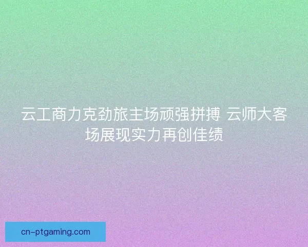 云工商力克劲旅主场顽强拼搏 云师大客场展现实力再创佳绩